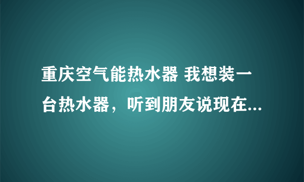 重庆空气能热水器 我想装一台热水器，听到朋友说现在有一种空气能热水器。不知道可不可以？