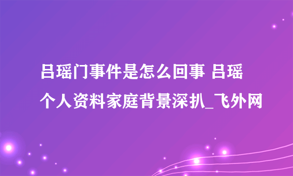 吕瑶门事件是怎么回事 吕瑶个人资料家庭背景深扒_飞外网