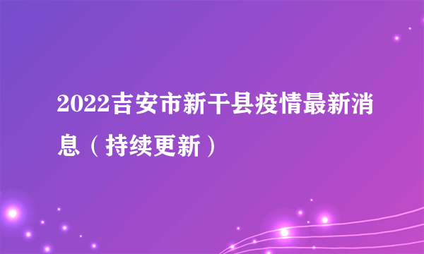 2022吉安市新干县疫情最新消息（持续更新）