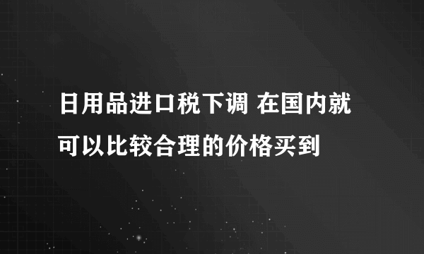 日用品进口税下调 在国内就可以比较合理的价格买到