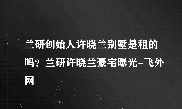 兰研创始人许晓兰别墅是租的吗？兰研许晓兰豪宅曝光-飞外网