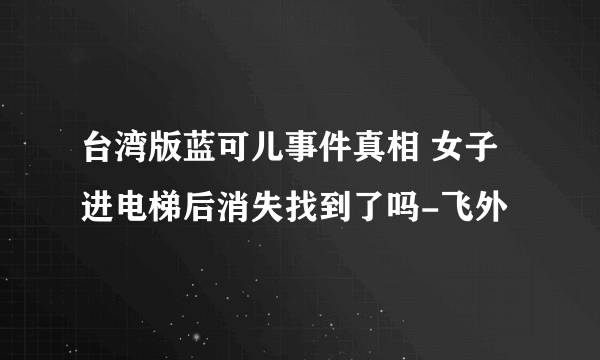 台湾版蓝可儿事件真相 女子进电梯后消失找到了吗-飞外