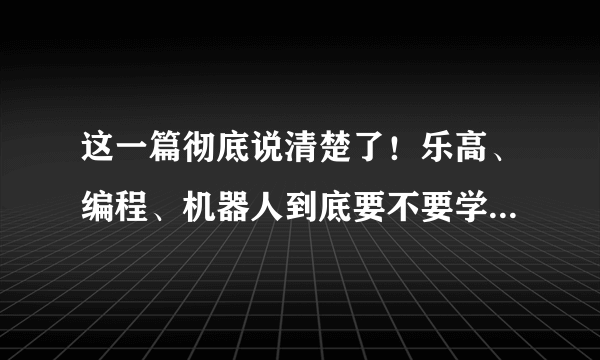 这一篇彻底说清楚了！乐高、编程、机器人到底要不要学？几岁开始学？