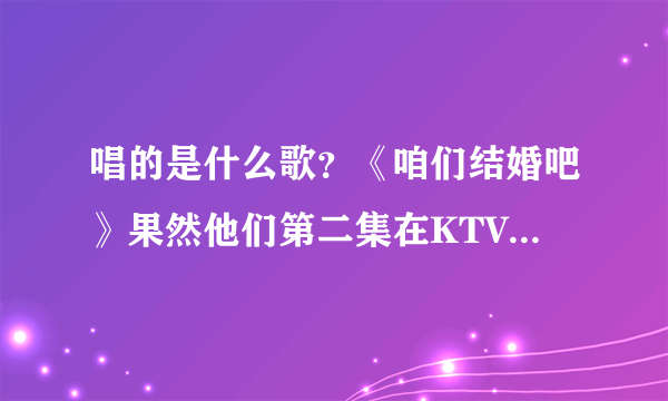 唱的是什么歌？《咱们结婚吧》果然他们第二集在KTV唱歌唱到哭了？