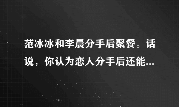 范冰冰和李晨分手后聚餐。话说，你认为恋人分手后还能当朋友吗？