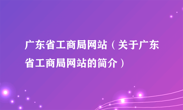 广东省工商局网站（关于广东省工商局网站的简介）