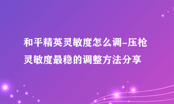 和平精英灵敏度怎么调-压枪灵敏度最稳的调整方法分享