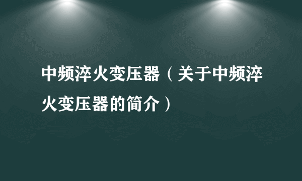 中频淬火变压器（关于中频淬火变压器的简介）