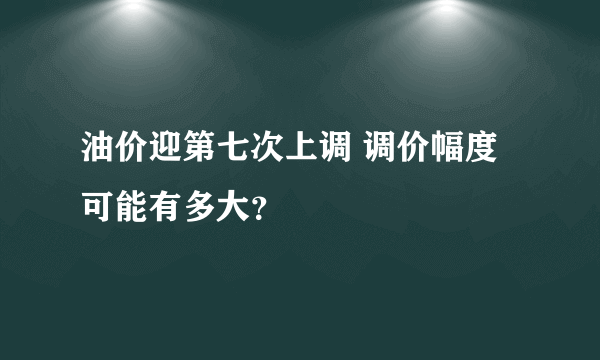 油价迎第七次上调 调价幅度可能有多大？