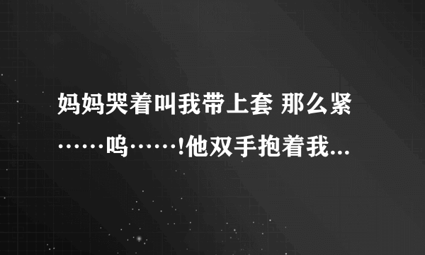 妈妈哭着叫我带上套 那么紧……呜……!他双手抱着我的头-情感口述