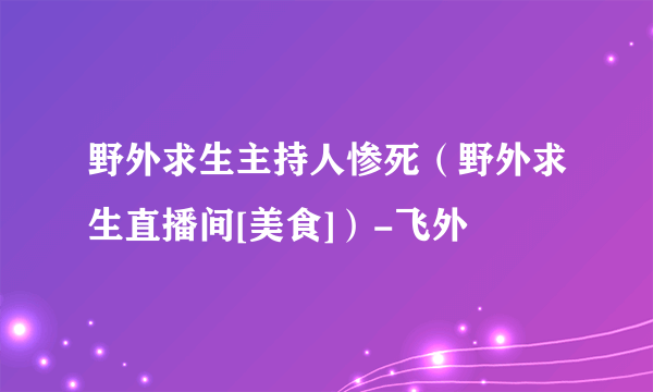 野外求生主持人惨死（野外求生直播间[美食]）-飞外