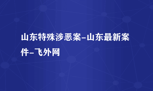 山东特殊涉恶案-山东最新案件-飞外网