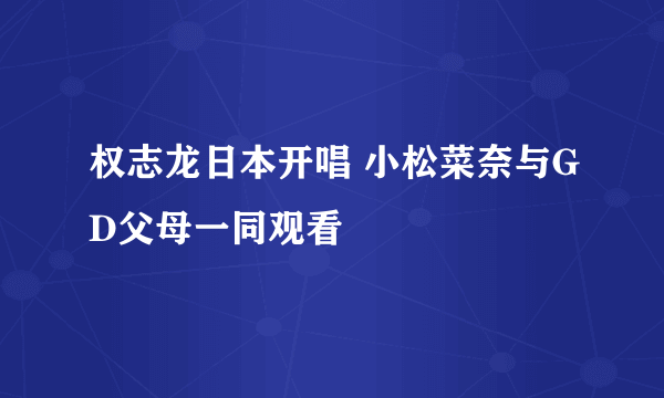 权志龙日本开唱 小松菜奈与GD父母一同观看