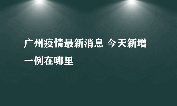 广州疫情最新消息 今天新增一例在哪里