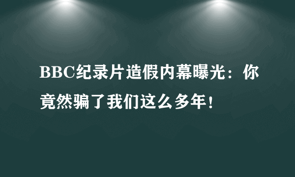 BBC纪录片造假内幕曝光：你竟然骗了我们这么多年！