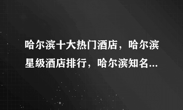 哈尔滨十大热门酒店，哈尔滨星级酒店排行，哈尔滨知名酒店有哪些