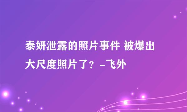 泰妍泄露的照片事件 被爆出大尺度照片了？-飞外