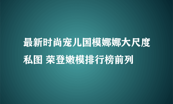 最新时尚宠儿国模娜娜大尺度私图 荣登嫩模排行榜前列