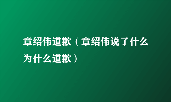 章绍伟道歉（章绍伟说了什么为什么道歉）