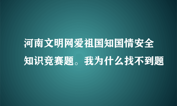 河南文明网爱祖国知国情安全知识竞赛题。我为什么找不到题