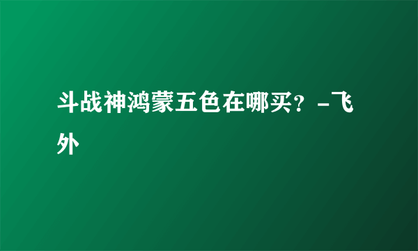 斗战神鸿蒙五色在哪买？-飞外