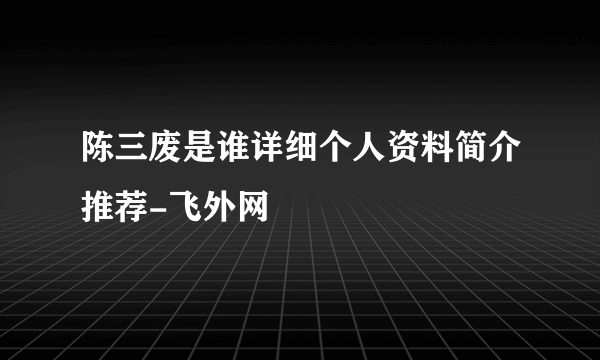 陈三废是谁详细个人资料简介推荐-飞外网