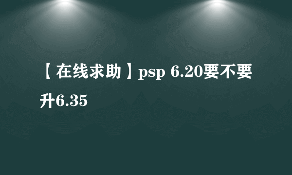 【在线求助】psp 6.20要不要升6.35