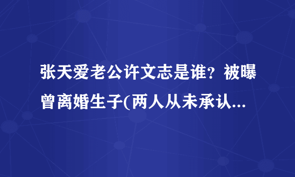 张天爱老公许文志是谁？被曝曾离婚生子(两人从未承认恋情)-飞外网