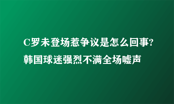 C罗未登场惹争议是怎么回事?韩国球迷强烈不满全场嘘声