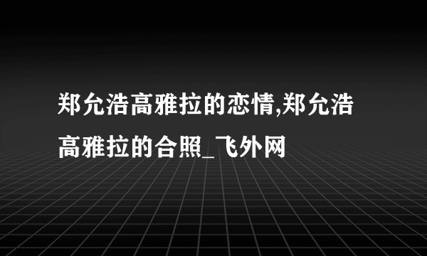 郑允浩高雅拉的恋情,郑允浩高雅拉的合照_飞外网