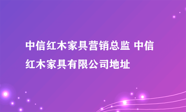 中信红木家具营销总监 中信红木家具有限公司地址