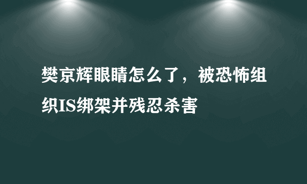 樊京辉眼睛怎么了，被恐怖组织IS绑架并残忍杀害 