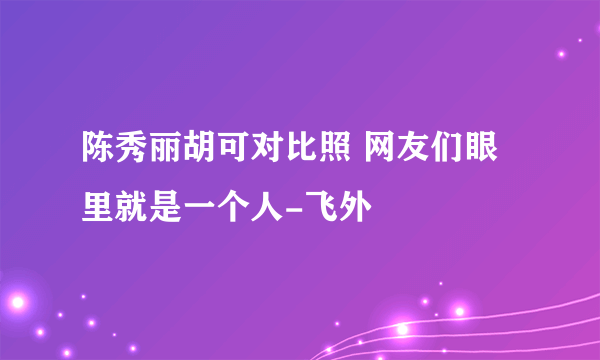 陈秀丽胡可对比照 网友们眼里就是一个人-飞外