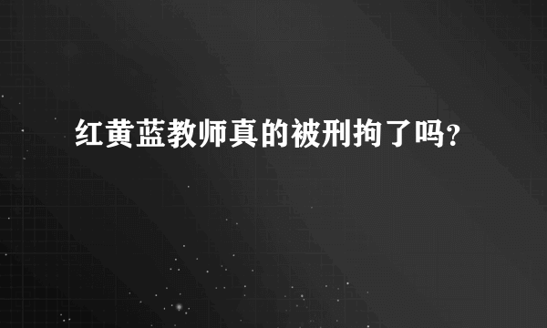 红黄蓝教师真的被刑拘了吗？