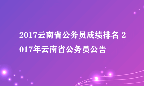 2017云南省公务员成绩排名 2017年云南省公务员公告