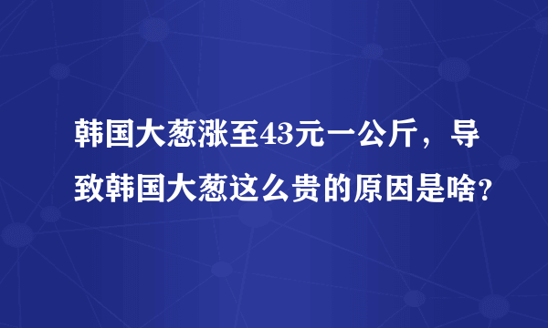 韩国大葱涨至43元一公斤，导致韩国大葱这么贵的原因是啥？