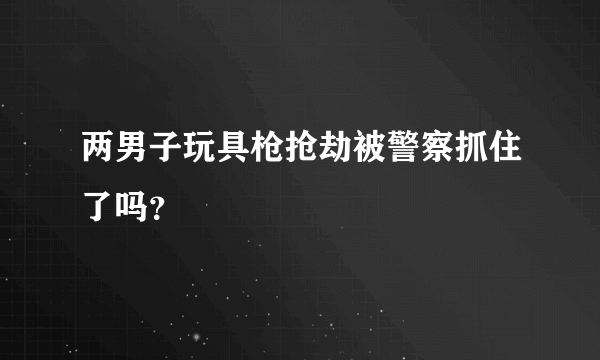 两男子玩具枪抢劫被警察抓住了吗？