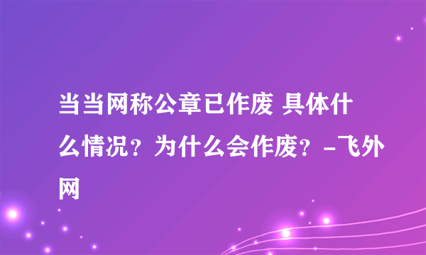 当当网称公章已作废 具体什么情况？为什么会作废？-飞外网