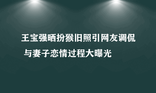 王宝强晒扮猴旧照引网友调侃 与妻子恋情过程大曝光