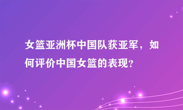 女篮亚洲杯中国队获亚军，如何评价中国女篮的表现？