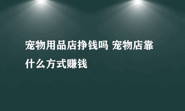 宠物用品店挣钱吗 宠物店靠什么方式赚钱