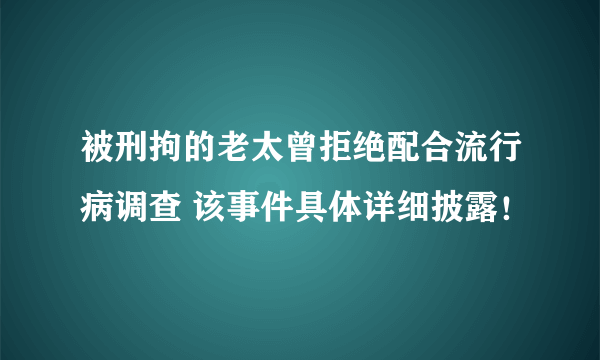 被刑拘的老太曾拒绝配合流行病调查 该事件具体详细披露！