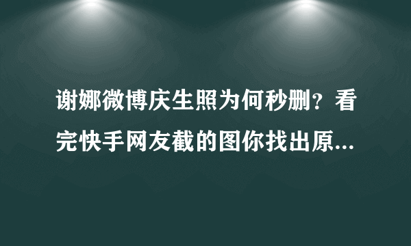 谢娜微博庆生照为何秒删？看完快手网友截的图你找出原因了吗？ . 分享 13573收藏 18084 .