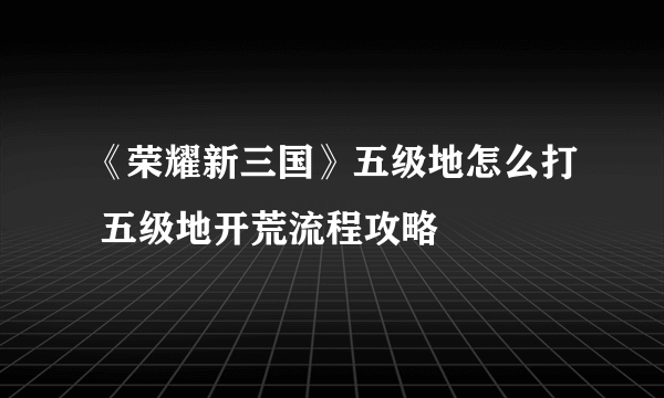 《荣耀新三国》五级地怎么打 五级地开荒流程攻略