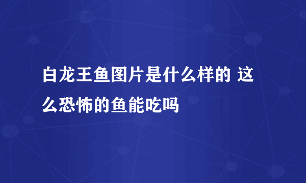 白龙王鱼图片是什么样的 这么恐怖的鱼能吃吗