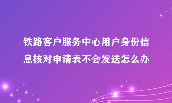 铁路客户服务中心用户身份信息核对申请表不会发送怎么办