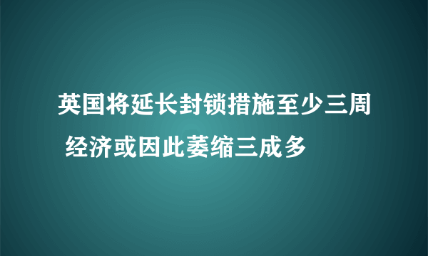 英国将延长封锁措施至少三周 经济或因此萎缩三成多