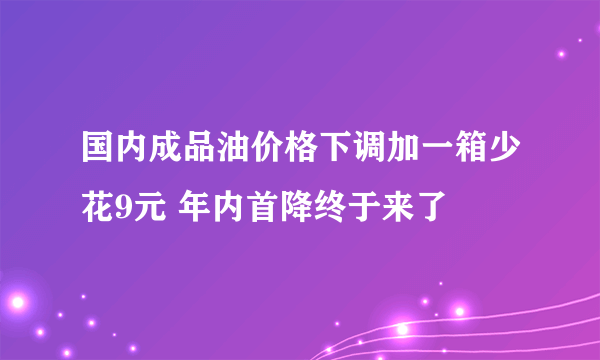 国内成品油价格下调加一箱少花9元 年内首降终于来了