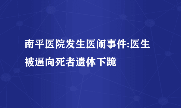 南平医院发生医闹事件:医生被逼向死者遗体下跪