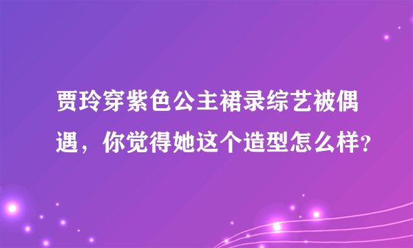 贾玲穿紫色公主裙录综艺被偶遇，你觉得她这个造型怎么样？